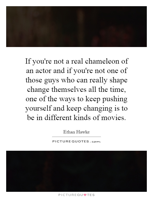 If you're not a real chameleon of an actor and if you're not one of those guys who can really shape change themselves all the time, one of the ways to keep pushing yourself and keep changing is to be in different kinds of movies Picture Quote #1