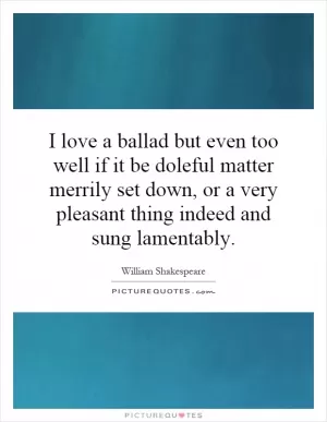 I love a ballad but even too well if it be doleful matter merrily set down, or a very pleasant thing indeed and sung lamentably Picture Quote #1