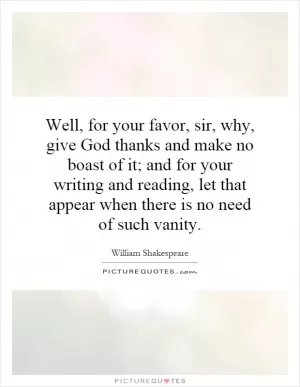 Well, for your favor, sir, why, give God thanks and make no boast of it; and for your writing and reading, let that appear when there is no need of such vanity Picture Quote #1