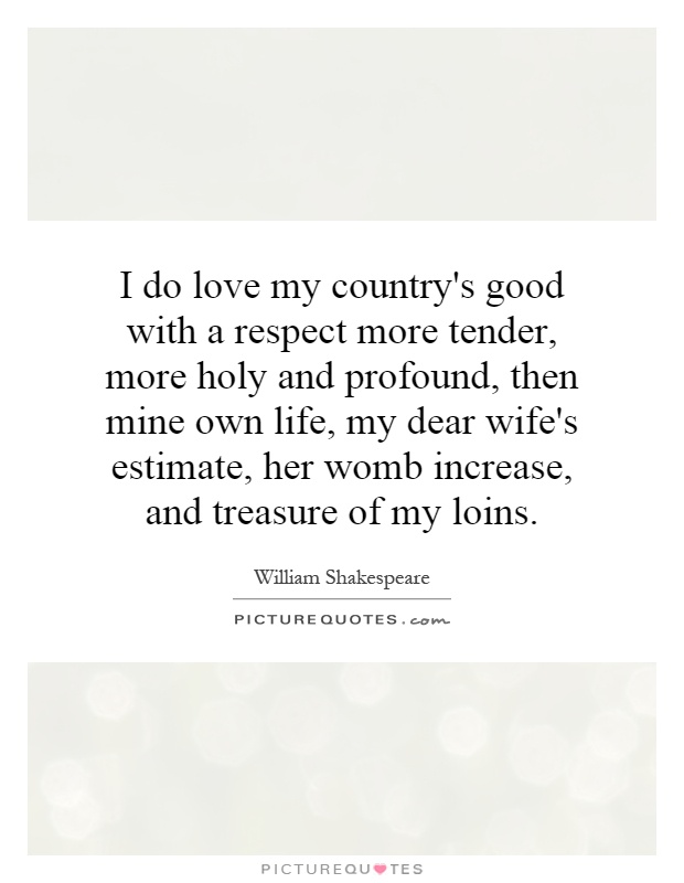 I do love my country's good with a respect more tender, more holy and profound, then mine own life, my dear wife's estimate, her womb increase, and treasure of my loins Picture Quote #1
