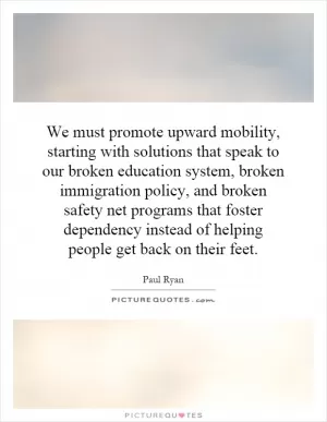 We must promote upward mobility, starting with solutions that speak to our broken education system, broken immigration policy, and broken safety net programs that foster dependency instead of helping people get back on their feet Picture Quote #1