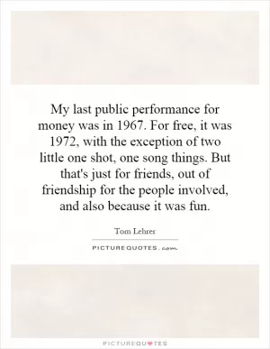 My last public performance for money was in 1967. For free, it was 1972, with the exception of two little one shot, one song things. But that's just for friends, out of friendship for the people involved, and also because it was fun Picture Quote #1