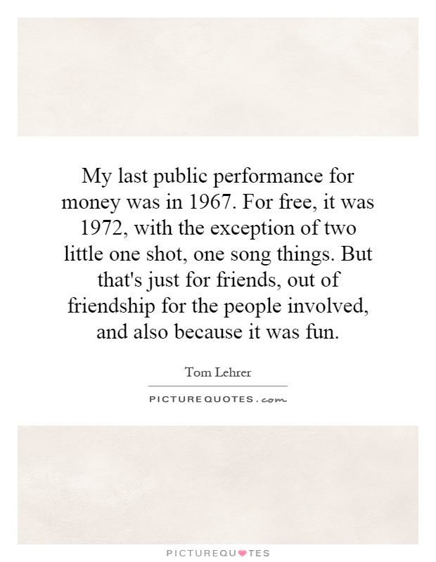 My last public performance for money was in 1967. For free, it was 1972, with the exception of two little one shot, one song things. But that's just for friends, out of friendship for the people involved, and also because it was fun Picture Quote #1