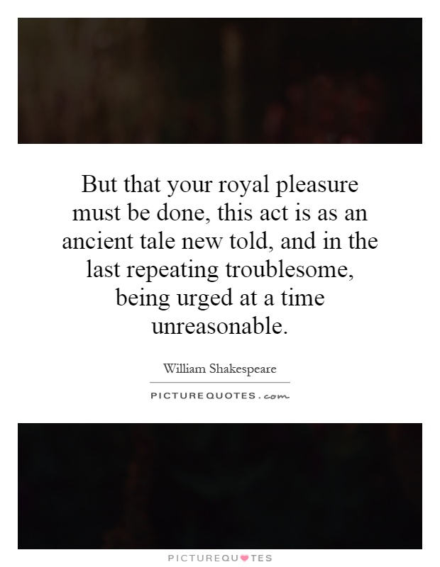 But that your royal pleasure must be done, this act is as an ancient tale new told, and in the last repeating troublesome, being urged at a time unreasonable Picture Quote #1