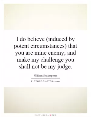 I do believe (induced by potent circumstances) that you are mine enemy; and make my challenge you shall not be my judge Picture Quote #1
