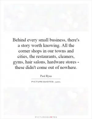 Behind every small business, there's a story worth knowing. All the corner shops in our towns and cities, the restaurants, cleaners, gyms, hair salons, hardware stores - these didn't come out of nowhere Picture Quote #1