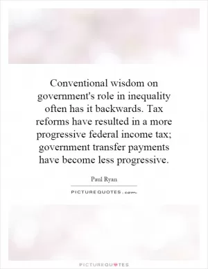 Conventional wisdom on government's role in inequality often has it backwards. Tax reforms have resulted in a more progressive federal income tax; government transfer payments have become less progressive Picture Quote #1