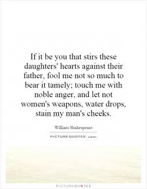 If it be you that stirs these daughters' hearts against their father, fool me not so much to bear it tamely; touch me with noble anger, and let not women's weapons, water drops, stain my man's cheeks Picture Quote #1