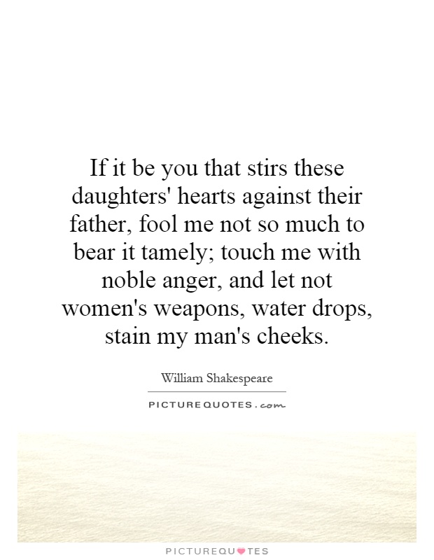 If it be you that stirs these daughters' hearts against their father, fool me not so much to bear it tamely; touch me with noble anger, and let not women's weapons, water drops, stain my man's cheeks Picture Quote #1
