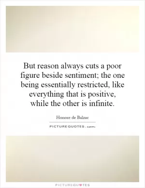 But reason always cuts a poor figure beside sentiment; the one being essentially restricted, like everything that is positive, while the other is infinite Picture Quote #1