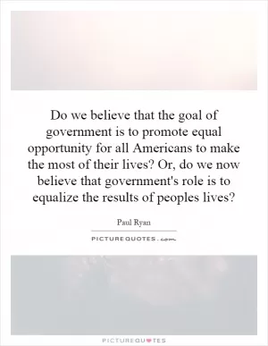 Do we believe that the goal of government is to promote equal opportunity for all Americans to make the most of their lives? Or, do we now believe that government's role is to equalize the results of peoples lives? Picture Quote #1