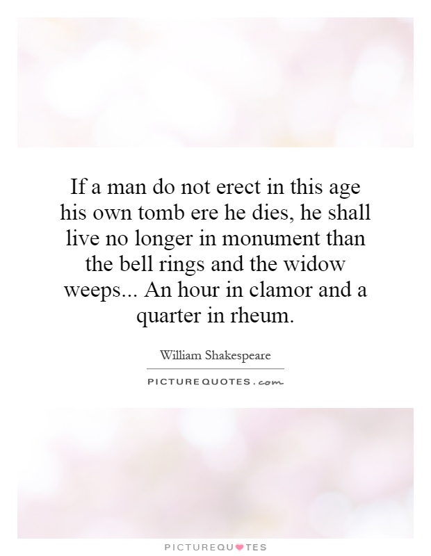 If a man do not erect in this age his own tomb ere he dies, he shall live no longer in monument than the bell rings and the widow weeps... An hour in clamor and a quarter in rheum Picture Quote #1