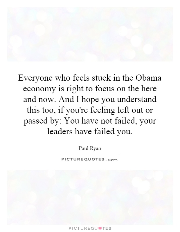 Everyone who feels stuck in the Obama economy is right to focus on the here and now. And I hope you understand this too, if you're feeling left out or passed by: You have not failed, your leaders have failed you Picture Quote #1