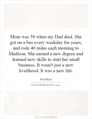 Mom was 50 when my Dad died. She got on a bus every weekday for years, and rode 40 miles each morning to Madison. She earned a new degree and learned new skills to start her small business. It wasn't just a new livelihood. It was a new life Picture Quote #1