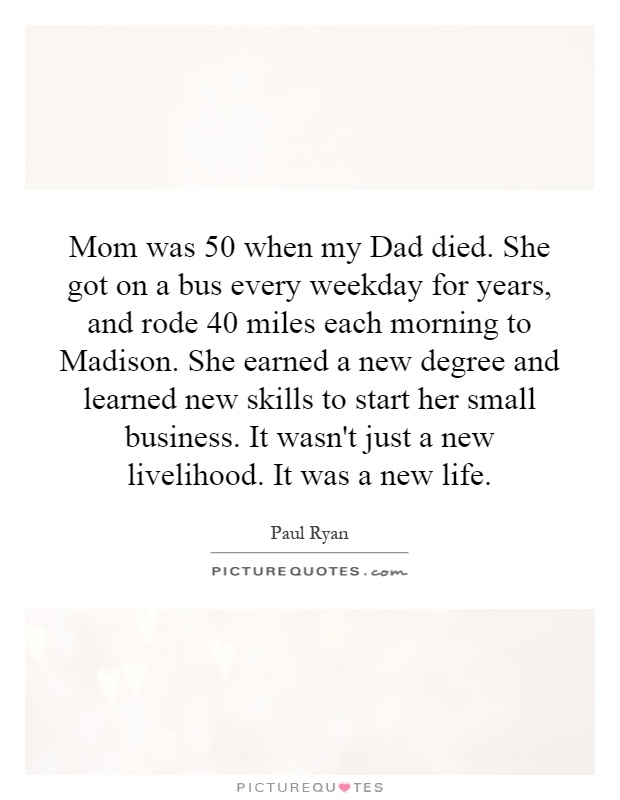 Mom was 50 when my Dad died. She got on a bus every weekday for years, and rode 40 miles each morning to Madison. She earned a new degree and learned new skills to start her small business. It wasn't just a new livelihood. It was a new life Picture Quote #1
