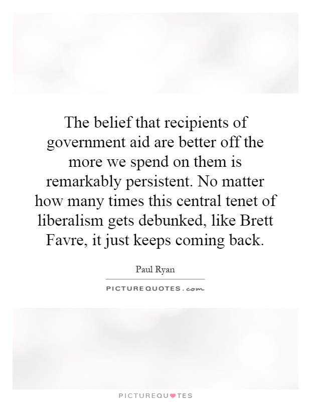 The belief that recipients of government aid are better off the more we spend on them is remarkably persistent. No matter how many times this central tenet of liberalism gets debunked, like Brett Favre, it just keeps coming back Picture Quote #1
