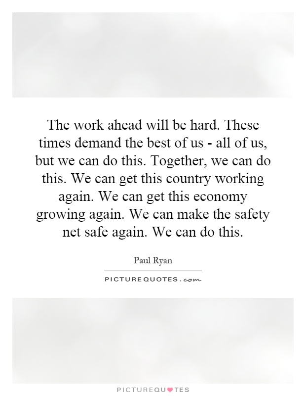 The work ahead will be hard. These times demand the best of us - all of us, but we can do this. Together, we can do this. We can get this country working again. We can get this economy growing again. We can make the safety net safe again. We can do this Picture Quote #1