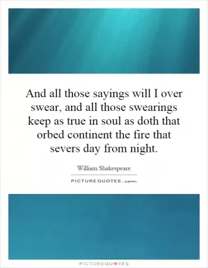 And all those sayings will I over swear, and all those swearings keep as true in soul as doth that orbed continent the fire that severs day from night Picture Quote #1