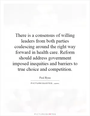 There is a consensus of willing leaders from both parties coalescing around the right way forward in health care. Reform should address government imposed inequities and barriers to true choice and competition Picture Quote #1