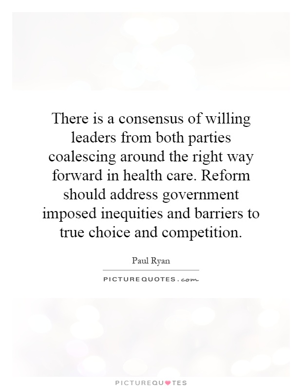 There is a consensus of willing leaders from both parties coalescing around the right way forward in health care. Reform should address government imposed inequities and barriers to true choice and competition Picture Quote #1