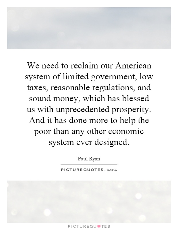 We need to reclaim our American system of limited government, low taxes, reasonable regulations, and sound money, which has blessed us with unprecedented prosperity. And it has done more to help the poor than any other economic system ever designed Picture Quote #1