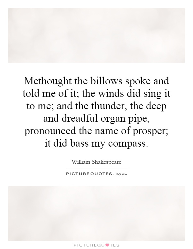 Methought the billows spoke and told me of it; the winds did sing it to me; and the thunder, the deep and dreadful organ pipe, pronounced the name of prosper; it did bass my compass Picture Quote #1