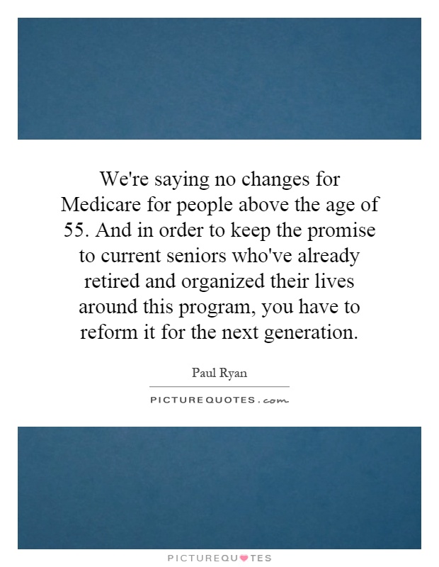 We're saying no changes for Medicare for people above the age of 55. And in order to keep the promise to current seniors who've already retired and organized their lives around this program, you have to reform it for the next generation Picture Quote #1