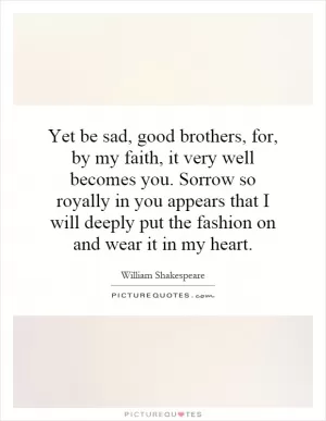 Yet be sad, good brothers, for, by my faith, it very well becomes you. Sorrow so royally in you appears that I will deeply put the fashion on and wear it in my heart Picture Quote #1
