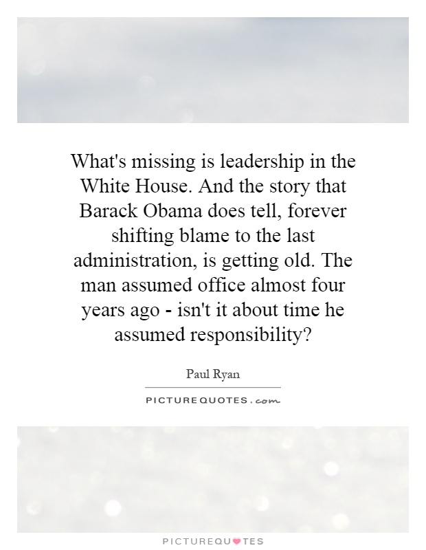 What's missing is leadership in the White House. And the story that Barack Obama does tell, forever shifting blame to the last administration, is getting old. The man assumed office almost four years ago - isn't it about time he assumed responsibility? Picture Quote #1
