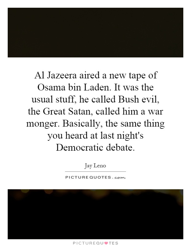 Al Jazeera aired a new tape of Osama bin Laden. It was the usual stuff, he called Bush evil, the Great Satan, called him a war monger. Basically, the same thing you heard at last night's Democratic debate Picture Quote #1
