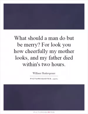 What should a man do but be merry? For look you how cheerfully my mother looks, and my father died within's two hours Picture Quote #1
