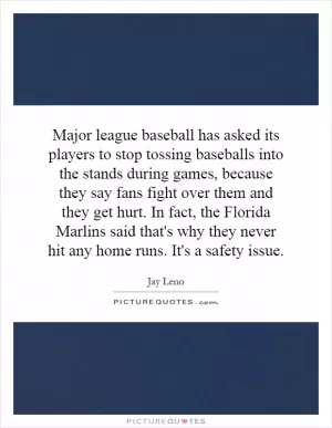 Major league baseball has asked its players to stop tossing baseballs into the stands during games, because they say fans fight over them and they get hurt. In fact, the Florida Marlins said that's why they never hit any home runs. It's a safety issue Picture Quote #1