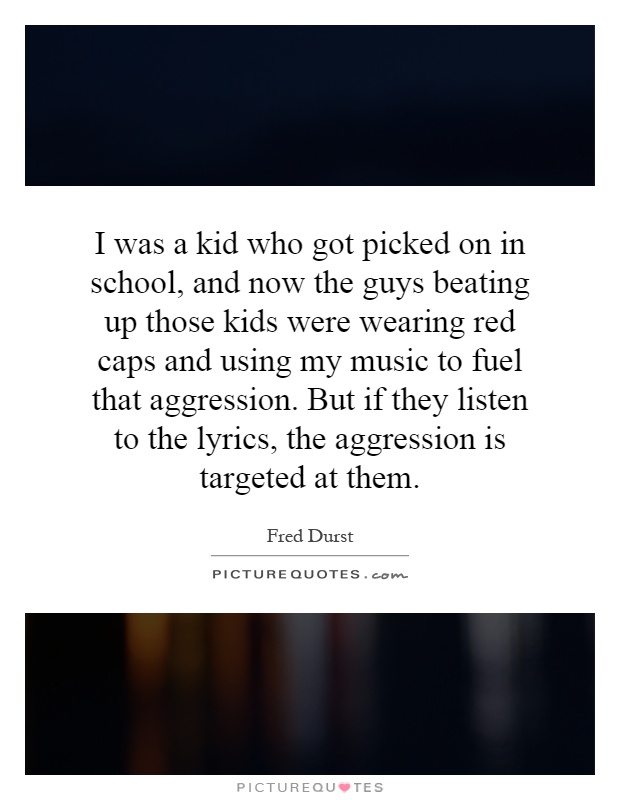 I was a kid who got picked on in school, and now the guys beating up those kids were wearing red caps and using my music to fuel that aggression. But if they listen to the lyrics, the aggression is targeted at them Picture Quote #1