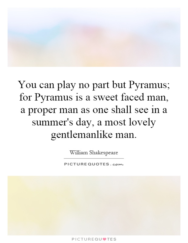 You can play no part but Pyramus; for Pyramus is a sweet faced man, a proper man as one shall see in a summer's day, a most lovely gentlemanlike man Picture Quote #1