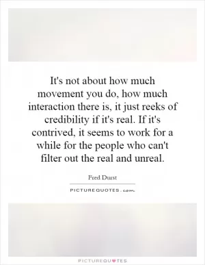 It's not about how much movement you do, how much interaction there is, it just reeks of credibility if it's real. If it's contrived, it seems to work for a while for the people who can't filter out the real and unreal Picture Quote #1