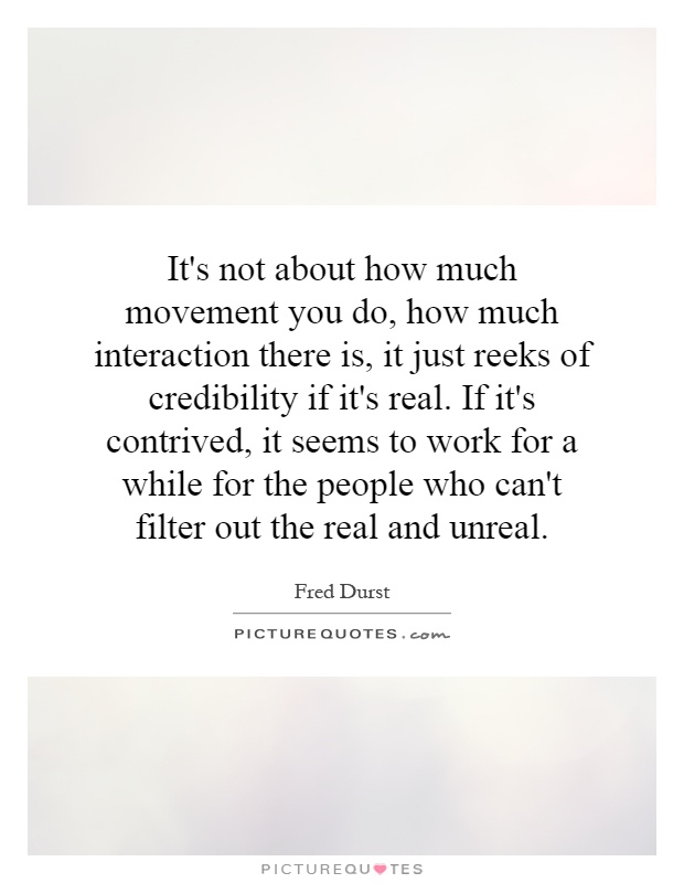 It's not about how much movement you do, how much interaction there is, it just reeks of credibility if it's real. If it's contrived, it seems to work for a while for the people who can't filter out the real and unreal Picture Quote #1
