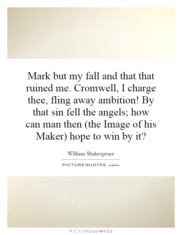 Mark but my fall and that that ruined me. Cromwell, I charge thee, fling away ambition! By that sin fell the angels; how can man then (the Image of his Maker) hope to win by it? Picture Quote #1