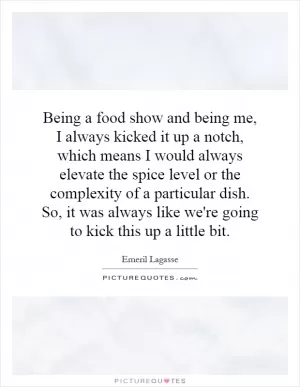 Being a food show and being me, I always kicked it up a notch, which means I would always elevate the spice level or the complexity of a particular dish. So, it was always like we're going to kick this up a little bit Picture Quote #1