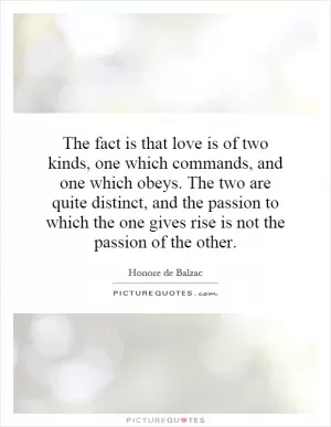 The fact is that love is of two kinds, one which commands, and one which obeys. The two are quite distinct, and the passion to which the one gives rise is not the passion of the other Picture Quote #1