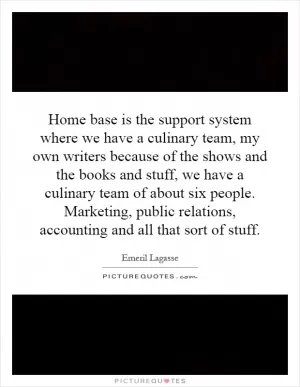 Home base is the support system where we have a culinary team, my own writers because of the shows and the books and stuff, we have a culinary team of about six people. Marketing, public relations, accounting and all that sort of stuff Picture Quote #1