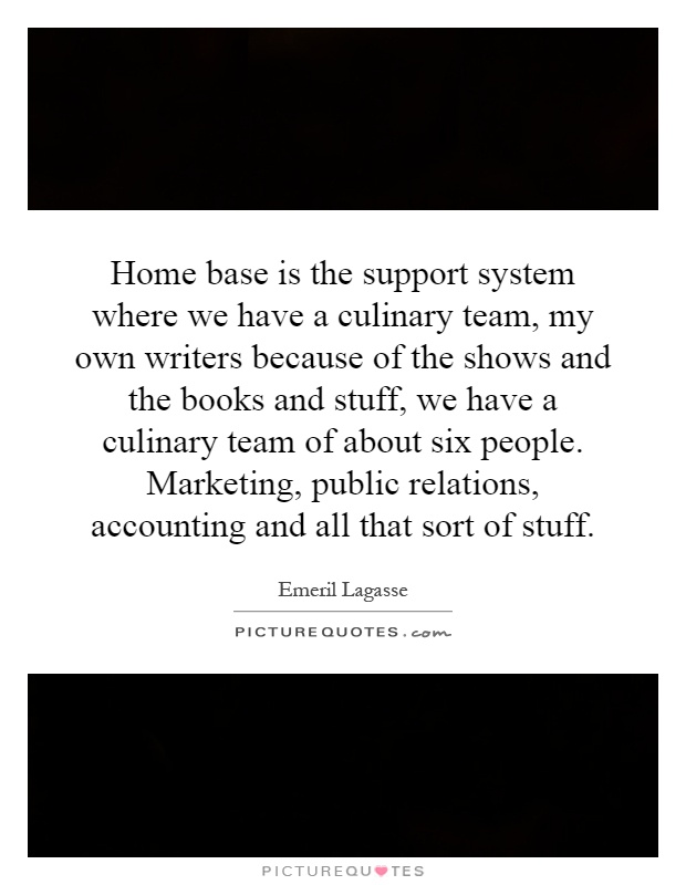 Home base is the support system where we have a culinary team, my own writers because of the shows and the books and stuff, we have a culinary team of about six people. Marketing, public relations, accounting and all that sort of stuff Picture Quote #1
