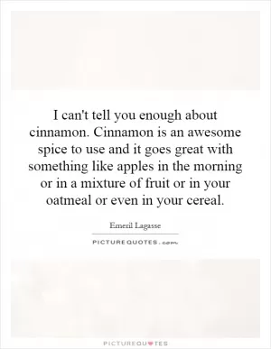 I can't tell you enough about cinnamon. Cinnamon is an awesome spice to use and it goes great with something like apples in the morning or in a mixture of fruit or in your oatmeal or even in your cereal Picture Quote #1