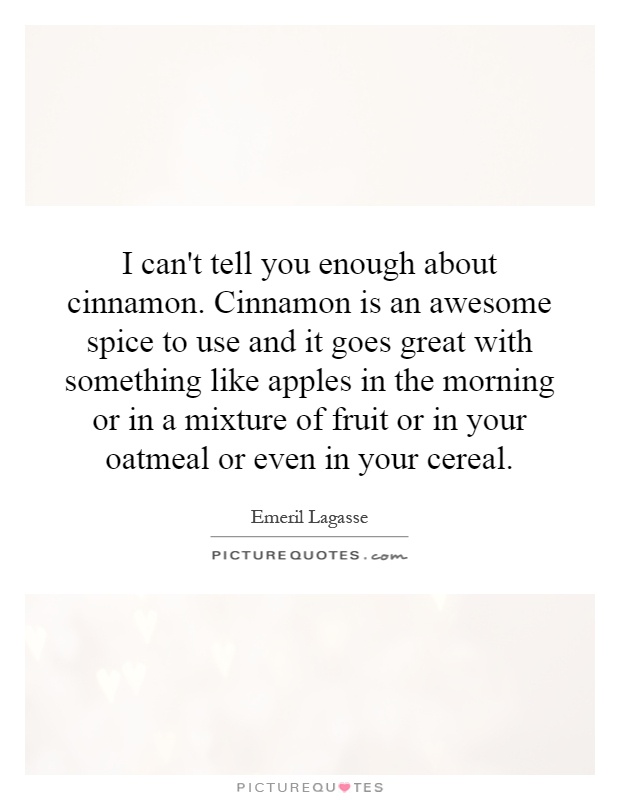 I can't tell you enough about cinnamon. Cinnamon is an awesome spice to use and it goes great with something like apples in the morning or in a mixture of fruit or in your oatmeal or even in your cereal Picture Quote #1