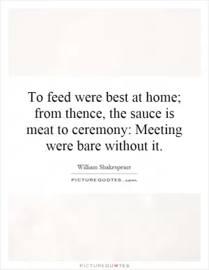 To feed were best at home; from thence, the sauce is meat to ceremony: Meeting were bare without it Picture Quote #1