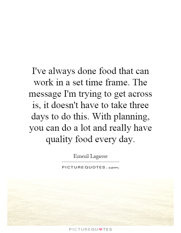 I've always done food that can work in a set time frame. The message I'm trying to get across is, it doesn't have to take three days to do this. With planning, you can do a lot and really have quality food every day Picture Quote #1