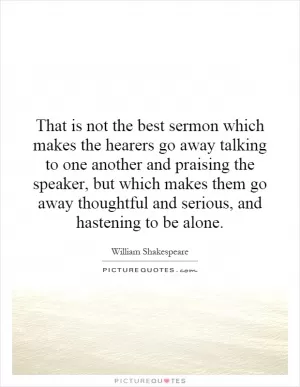 That is not the best sermon which makes the hearers go away talking to one another and praising the speaker, but which makes them go away thoughtful and serious, and hastening to be alone Picture Quote #1