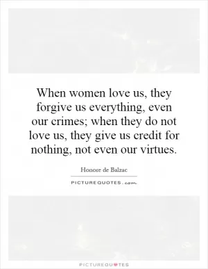 When women love us, they forgive us everything, even our crimes; when they do not love us, they give us credit for nothing, not even our virtues Picture Quote #1