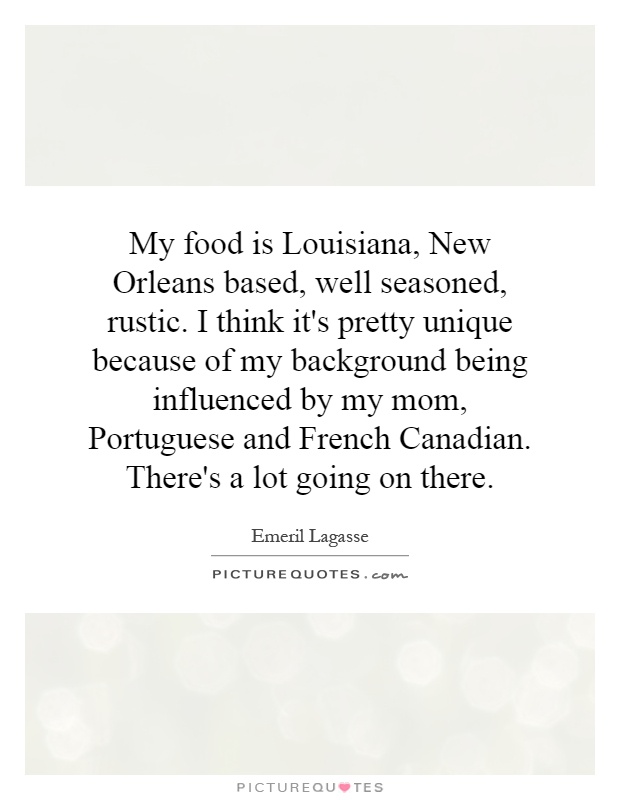 My food is Louisiana, New Orleans based, well seasoned, rustic. I think it's pretty unique because of my background being influenced by my mom, Portuguese and French Canadian. There's a lot going on there Picture Quote #1