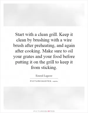 Start with a clean grill. Keep it clean by brushing with a wire brush after preheating, and again after cooking. Make sure to oil your grates and your food before putting it on the grill to keep it from sticking Picture Quote #1