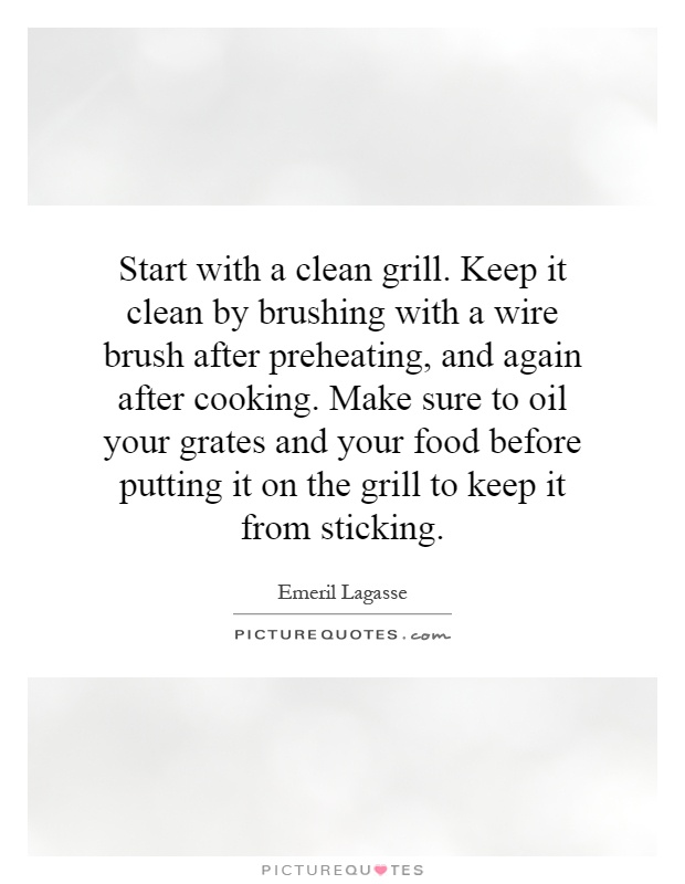 Start with a clean grill. Keep it clean by brushing with a wire brush after preheating, and again after cooking. Make sure to oil your grates and your food before putting it on the grill to keep it from sticking Picture Quote #1